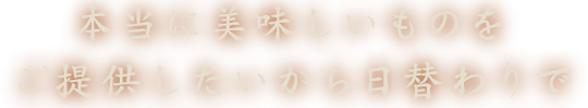 本当に美味しいものをご提供したいから日替わりで